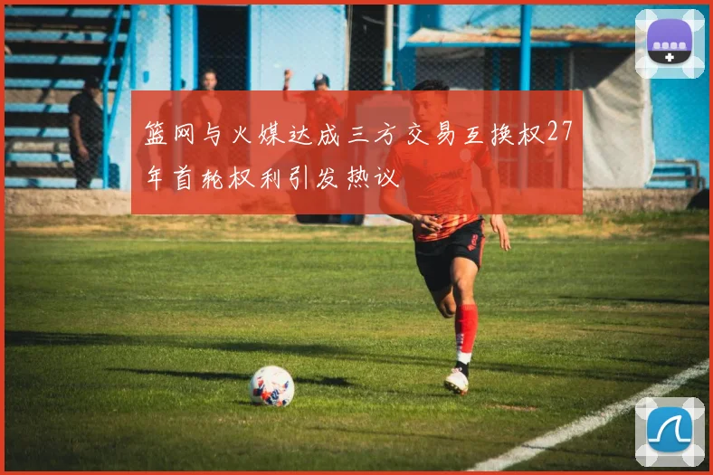 篮网与火媒达成三方交易互换权27年首轮权利引发热议