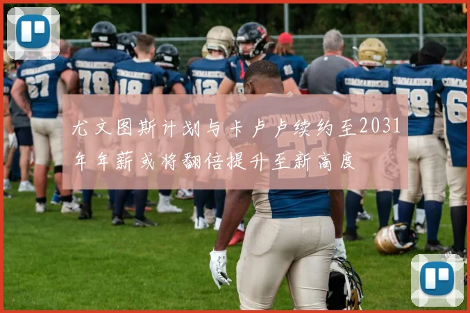 尤文图斯计划与卡卢卢续约至2031年年薪或将翻倍提升至新高度