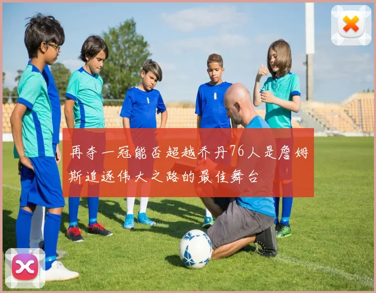 再夺一冠能否超越乔丹76人是詹姆斯追逐伟大之路的最佳舞台