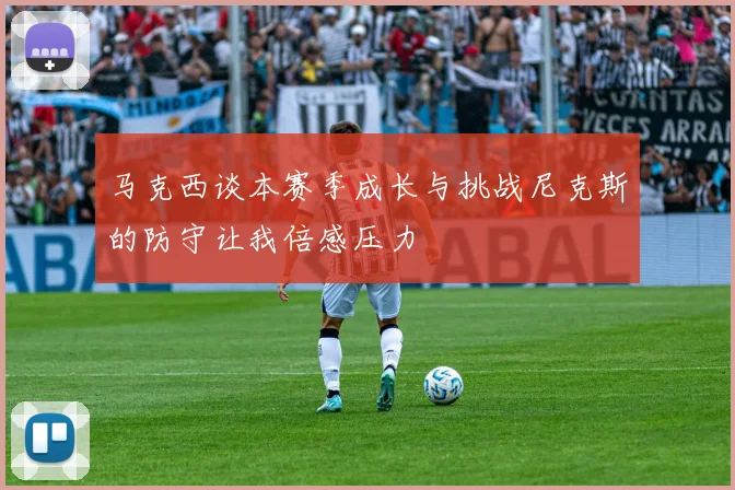 马克西谈本赛季成长与挑战尼克斯的防守让我倍感压力