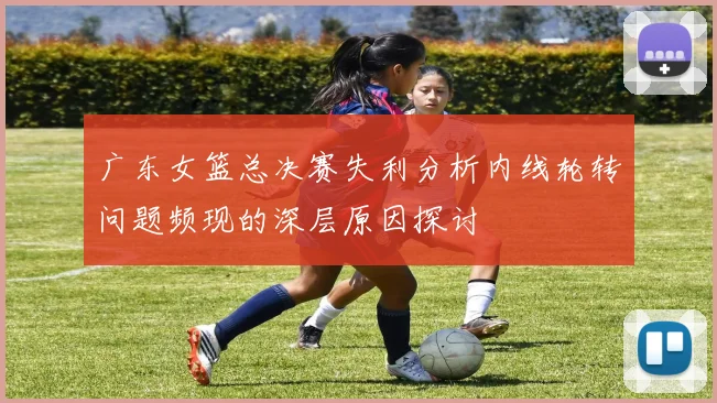 广东女篮总决赛失利分析内线轮转问题频现的深层原因探讨