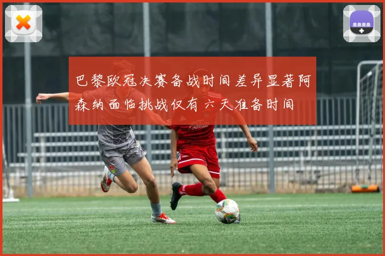 巴黎欧冠决赛备战时间差异显著阿森纳面临挑战仅有六天准备时间