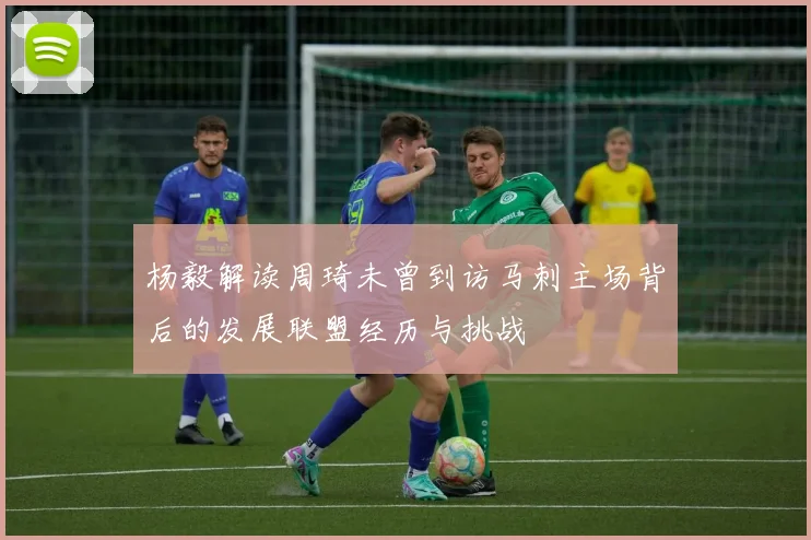 杨毅解读周琦未曾到访马刺主场背后的发展联盟经历与挑战