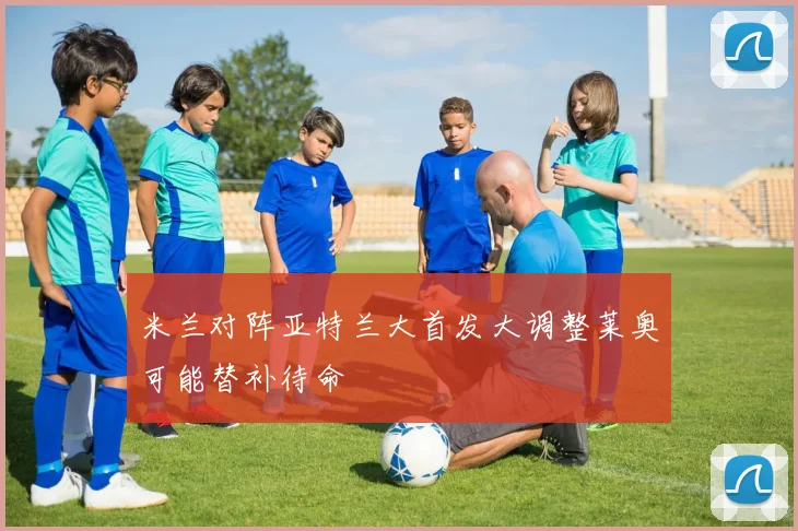 米兰对阵亚特兰大首发大调整莱奥可能替补待命
