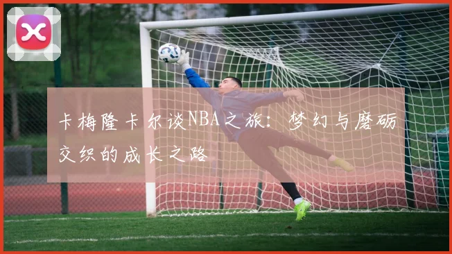 卡梅隆卡尔谈NBA之旅：梦幻与磨砺交织的成长之路