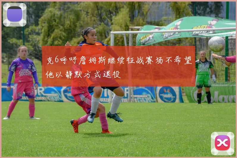 克6呼吁詹姆斯继续征战赛场不希望他以静默方式退役