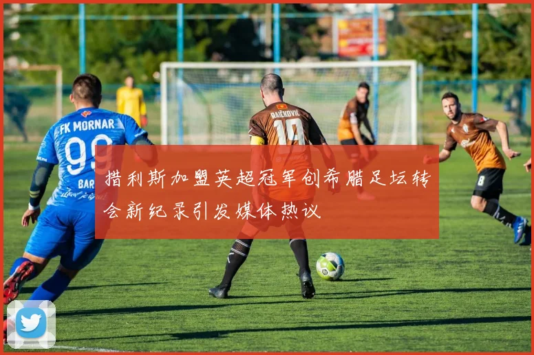措利斯加盟英超冠军创希腊足坛转会新纪录引发媒体热议