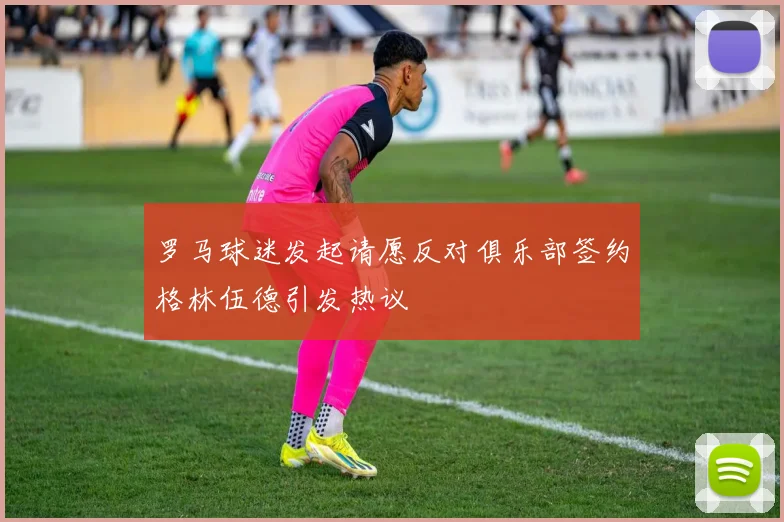 罗马球迷发起请愿反对俱乐部签约格林伍德引发热议