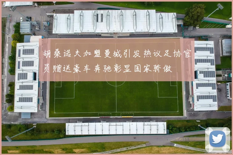 胡桑诺夫加盟曼城引发热议足协官员赠送豪车奔驰彰显国家骄傲