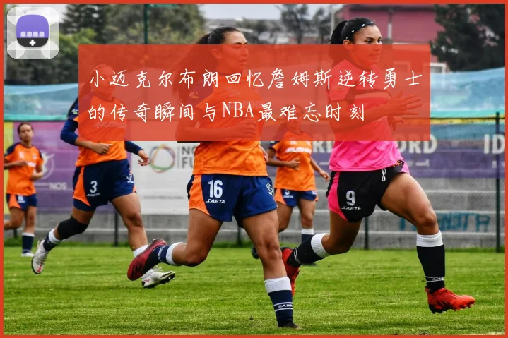 小迈克尔布朗回忆詹姆斯逆转勇士的传奇瞬间与NBA最难忘时刻