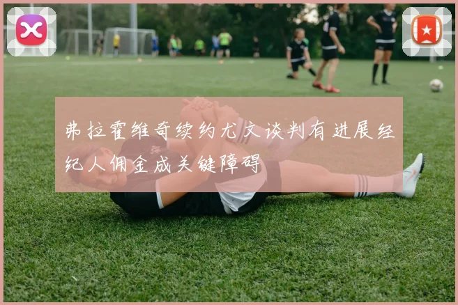 弗拉霍维奇续约尤文谈判有进展经纪人佣金成关键障碍