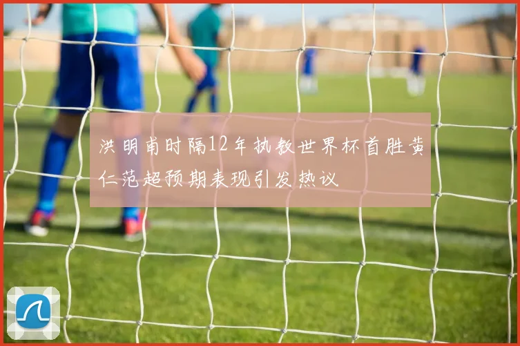 洪明甫时隔12年执教世界杯首胜黄仁范超预期表现引发热议