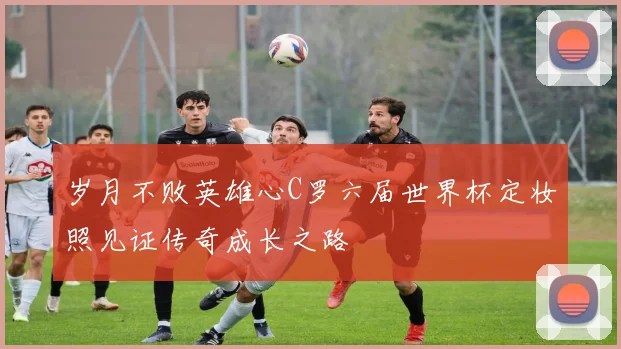 岁月不败英雄心C罗六届世界杯定妆照见证传奇成长之路