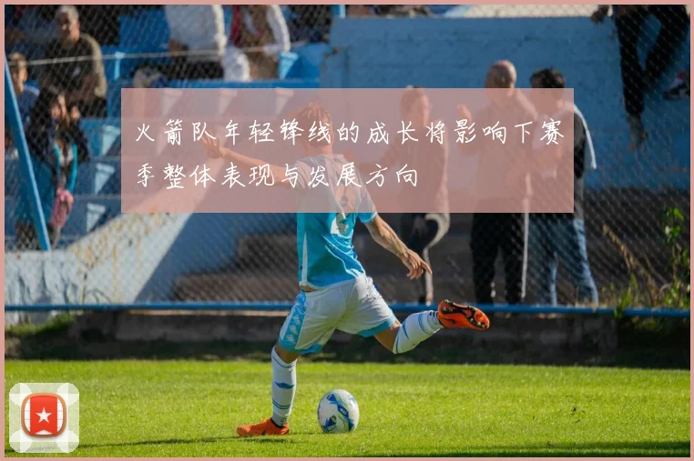 火箭队年轻锋线的成长将影响下赛季整体表现与发展方向