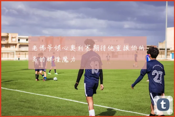 老佛爷倾心奥利塞期待他重振伯纳乌的辉煌魔力