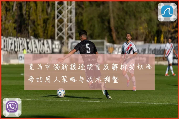 皇马中场新援连续首发解析安切洛蒂的用人策略与战术调整