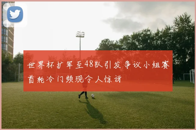 世界杯扩军至48队引发争议小组赛首轮冷门频现令人惊讶
