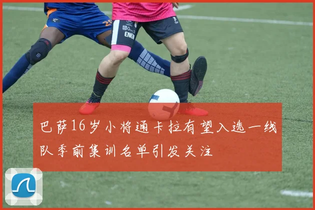 巴萨16岁小将通卡拉有望入选一线队季前集训名单引发关注