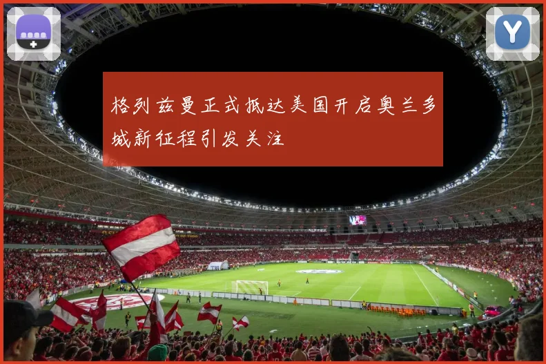 格列兹曼正式抵达美国开启奥兰多城新征程引发关注