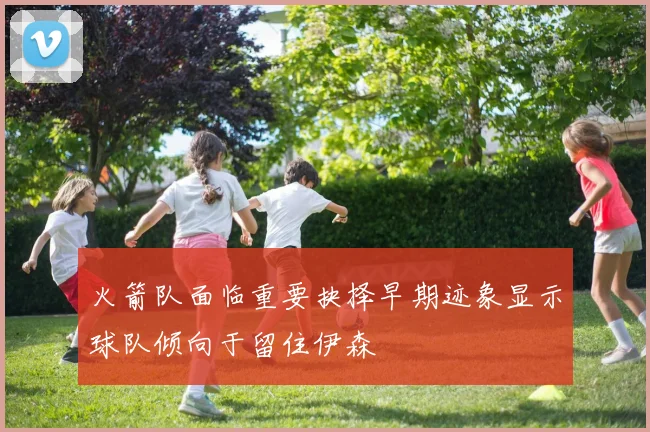 火箭队面临重要抉择早期迹象显示球队倾向于留住伊森