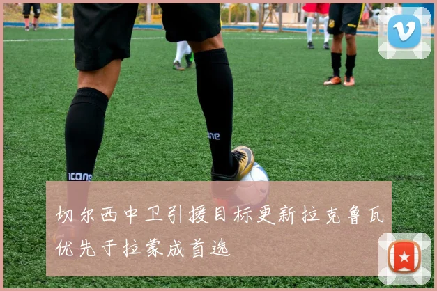 切尔西中卫引援目标更新拉克鲁瓦优先于拉蒙成首选