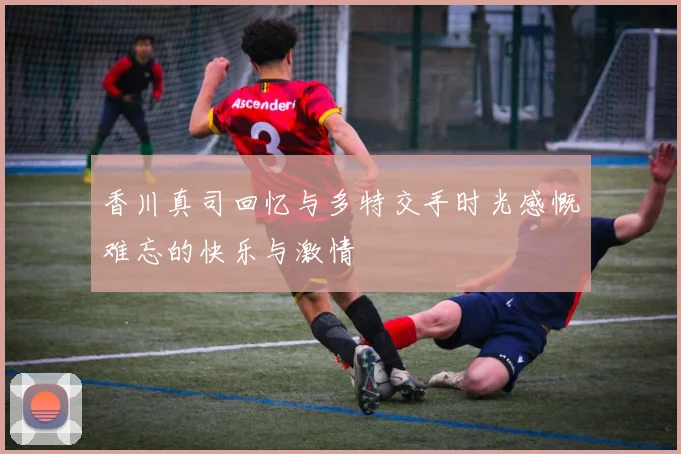 香川真司回忆与多特交手时光感慨难忘的快乐与激情