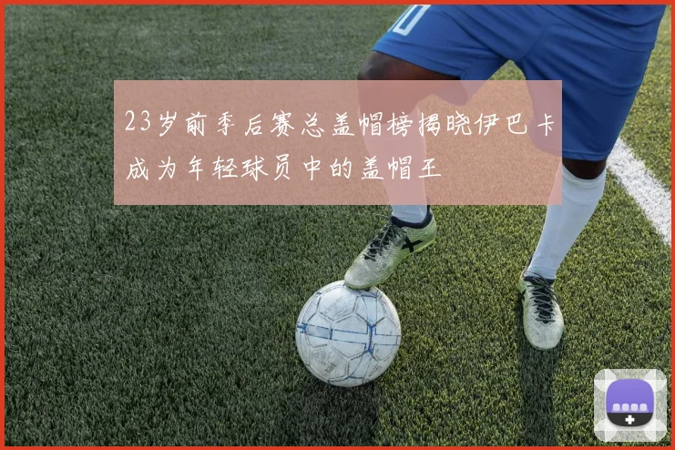 23岁前季后赛总盖帽榜揭晓伊巴卡成为年轻球员中的盖帽王