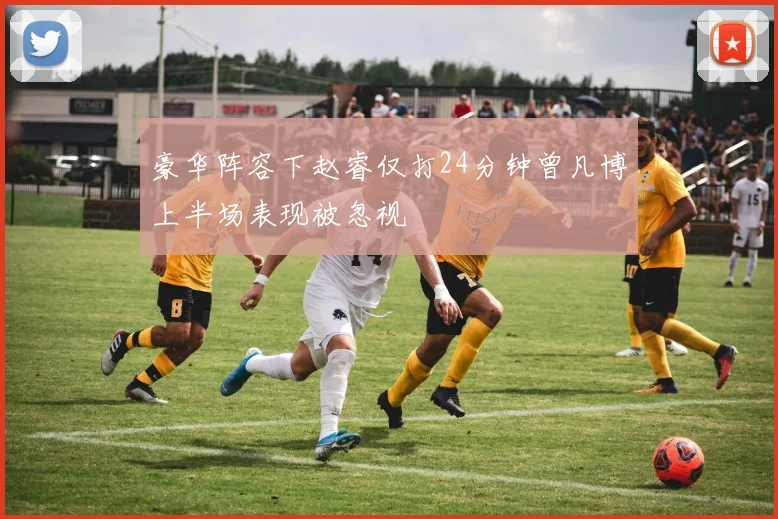 豪华阵容下赵睿仅打24分钟曾凡博上半场表现被忽视