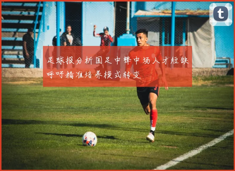 足球报分析国足中锋中场人才短缺呼吁精准培养模式转变