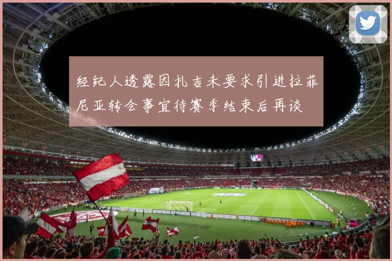 经纪人透露因扎吉未要求引进拉菲尼亚转会事宜待赛季结束后再谈