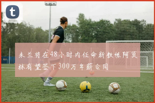 米兰将在48小时内任命新教练阿莫林有望签下300万年薪合同
