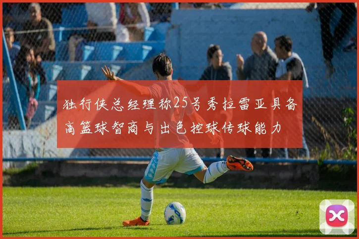 独行侠总经理称25号秀拉雷亚具备高篮球智商与出色控球传球能力
