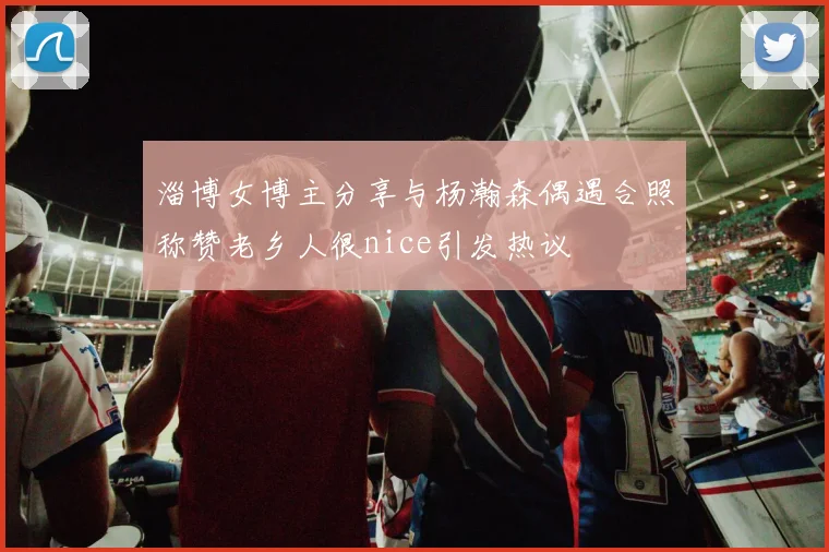 淄博女博主分享与杨瀚森偶遇合照称赞老乡人很nice引发热议